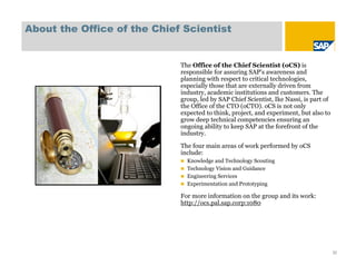 About the Office of the Chief Scientist


                             The Office of the Chief Scientist (oCS) is
                             responsible for assuring SAP's awareness and
                             planning with respect to critical technologies,
                             especially those that are externally driven from
                             industry, academic institutions and customers. The
                             group, led by SAP Chief Scientist, Ike Nassi, is part of
                             the Office of the CTO (oCTO). oCS is not only
                             expected to think, project, and experiment, but also to
                             grow deep technical competencies ensuring an
                             ongoing ability to keep SAP at the forefront of the
                             industry.

                             The four main areas of work performed by oCS
                             include:
                              Knowledge and Technology Scouting
                              Technology Vision and Guidance
                              Engineering Services
                              Experimentation and Prototyping

                             For more information on the group and its work:
                             http://ocs.pal.sap.corp:1080




                                                                                        32
 
