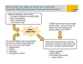 Where Did The Idea of Atom as a General
Purpose Web Syndication Format Come From?

   Blog Syndication was a mess:
   at least 4 different formats (RSS)
   poor extensibility
   many ambiguities
   ... let’s clean it up!
                                             “SOAP seems too heavy-weight
                                             for the Web - but do I have to
                                             define my own protocol for
                          Atom               sharing data over HTTP?”
                        Atom Pub




“If we do a better job at separating     “Feeds are basically lists of things...
form from content intermediaries         what other kinds of information can
can do a lot more with feeds”            we share via feeds besides blogs?”
--> Aggregators
--> Filters
--> Mashups                                 Gdata (Google)
--> repurpose content                       Lotus (IBM)
                                            Live Mesh (Microsoft)
                                            … many others                     7
 