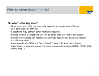 Why Is Atom Used in APIs?



So what’s the big idea?
 - Most structured data can naturally exposed as simple lists of things
  (i.e. collections of entries)
 - Collections may contain other nested collections
 - Entries (within a collection) can link to other entries or other collections
 - Entries (Resources) can represent anything: documents, business objects,
  events, processes…
 - Atom can do all of this in a “web-friendly” way (URLs for everything)
 - Alternative representations of the same resource is possible (HTML, JSON, XML,
  media files…)




                                                                                  8
 