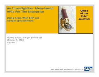 An Investigation: Atom-based
The Case For Atom
APIs For The Enterprise
Not All REST APIs Are Created              Office
                                           of the
Equal                                      Chief
Using Atom With ERP and                   Scientist
Google Spreadsheets




Murray Spork, Juergen Schmerder
October 6, 23, 2009
September 2009
Version 1

                                  DRAFT
 