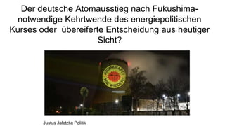 Der deutsche Atomausstieg nach Fukushima-
notwendige Kehrtwende des energiepolitischen
Kurses oder übereiferte Entscheidung aus heutiger
Sicht?
Justus Jaletzke Politik
 