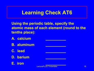 Learning Check AT6
Using the periodic table, specify the
atomic mass of each element (round to the
tenths place):
A. calcium

__________

B. aluminum

__________

C. lead

__________

D. barium

__________

E. iron

__________

LecturePLUS Timberlake

18

 