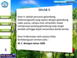 SINAR X
Sinar X :adalah pancaran gelombang
elektromagnetik yang sejenis dengan gelombang
radio, panas, cahaya sinar ultraviolet, tetapi
mempunyai panjang gelombang yang sangat
pendek sehingga dapat menembus benda-benda.
Sinar X ditemukan oleh sarjana fisika
berkebangsaan Jerman yaitu :
W. C. Rontgen tahun 1895
 