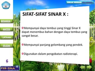 SIFAT-SIFAT SINAR X :
Mempunyai daya tembus yang tinggi Sinar X
dapat menembus bahan dengan daya tembus yang
sangat besar.
Mempunyai panjang gelombang yang pendek.
Digunakan dalam pengobatan radioterapi.
 