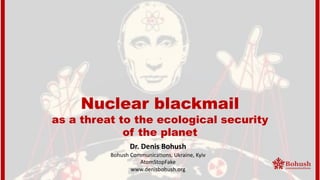 Nuclear blackmail
as a threat to the ecological security
of the planet
Dr. Denis Bohush
Bohush Communica,ons, Ukraine, Kyiv
AtomStopFake
www.denisbohush.org
 