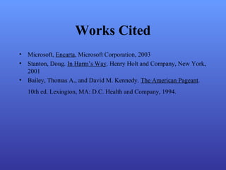 Works Cited
• Microsoft, Encarta, Microsoft Corporation, 2003
• Stanton, Doug. In Harm’s Way. Henry Holt and Company, New York,
2001
• Bailey, Thomas A., and David M. Kennedy. The American Pageant.
10th ed. Lexington, MA: D.C. Health and Company, 1994.
 