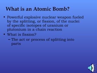 What is an Atomic Bomb?
• Powerful explosive nuclear weapon fueled
by the splitting, or fission, of the nuclei
of specific isotopes of uranium or
plutonium in a chain reaction
• What is fission?
– The act or process of splitting into
parts
 
