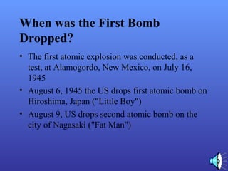 When was the First Bomb
Dropped?
• The first atomic explosion was conducted, as a
test, at Alamogordo, New Mexico, on July 16,
1945
• August 6, 1945 the US drops first atomic bomb on
Hiroshima, Japan ("Little Boy")
• August 9, US drops second atomic bomb on the
city of Nagasaki ("Fat Man")
 