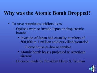 Why was the Atomic Bomb Dropped?
• To save Americans soldiers lives
– Options were to invade Japan or drop atomic
bombs
• Invasion of Japan had casualty numbers of
500,000 to 1 million soldiers killed/wounded
– Fierce house-to-house combat
• Atomic bomb losses projected at American
aircrew
– Decision made by President Harry S. Truman
 