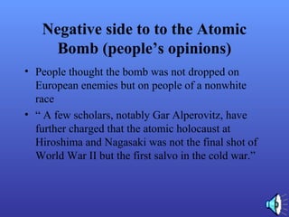 Negative side to to the Atomic
Bomb (people’s opinions)
• People thought the bomb was not dropped on
European enemies but on people of a nonwhite
race
• “ A few scholars, notably Gar Alperovitz, have
further charged that the atomic holocaust at
Hiroshima and Nagasaki was not the final shot of
World War II but the first salvo in the cold war.”
 