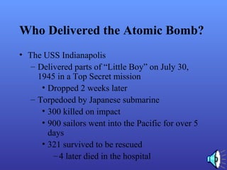 Who Delivered the Atomic Bomb?
• The USS Indianapolis
– Delivered parts of “Little Boy” on July 30,
1945 in a Top Secret mission
• Dropped 2 weeks later
– Torpedoed by Japanese submarine
• 300 killed on impact
• 900 sailors went into the Pacific for over 5
days
• 321 survived to be rescued
–4 later died in the hospital
 