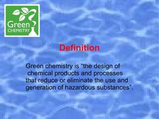 Definition
Green chemistry is “the design of
 chemical products and processes
that reduce or eliminate the use and
generation of hazardous substances”.
 
