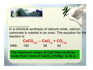 In a chemical synthesis of calcium oxide, calcium
carbonate is roasted in an oven. The equation for the
reaction is:
         CaCO3(s)→ CaO(s) + CO2 (g)
MMr:     100           56        44

 The maximum mass of CaO that could be
 made from 1mol of CaCO3 (=100g) is 56 g
 