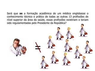 Será que  se  a formação acadêmica de um médico englobasse o conhecimento técnico e prático de todas as outras 13 profissões de nível superior da área da saúde, essas profissões existiriam e teriam sido regulamentadas pelo Presidente da República? = 