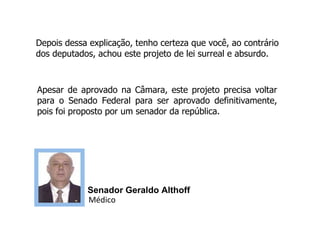 Depois dessa explicação, tenho certeza que você, ao contrário dos deputados, achou este projeto de lei surreal e absurdo. Apesar de aprovado na Câmara, este projeto precisa voltar para o Senado Federal para ser aprovado definitivamente, pois foi proposto por um senador da república. Senador Geraldo Althoff  Médico 