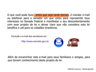 O que você pode fazer, antes que seja tarde demais, é mandar e-mail ou telefonar para o senador em que votou para representar teus interesses no Senado Federal e manifestar o seu descontentamento com esse projeto de lei e deixar claro que não considera esta lei benéfica e util para os cidadãos brasileiros.  http://www.senado.gov.br Além de encaminhar este e-mail para seus familiares e amigos, para que tomem conhecimento deste projeto de lei. Gabriel Lavoura - fisioterapeuta Consulte o e-mail dos senadores em: 