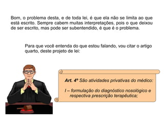 Bom, o problema desta, e de toda lei, é que ela não se limita ao que está escrito. Sempre cabem muitas interpretações, pois o que deixou de ser escrito, mas pode ser subentendido, é que é o problema. Para que você entenda do que estou falando, vou citar o artigo  quarto, deste projeto de lei: Art. 4º  São atividades privativas do médico: I – formulação do diagnóstico nosológico e  respectiva prescrição terapêutica; 