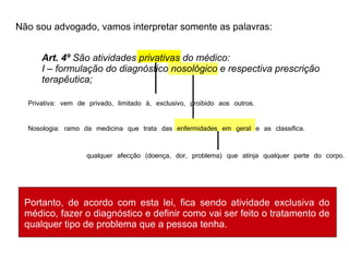 Privativa: vem de privado, limitado à, exclusivo, proibido aos outros. Nosologia: ramo da medicina que trata das enfermidades em geral e as classifica. qualquer afecção (doença, dor, problema) que atinja qualquer parte do corpo. Não sou advogado, vamos interpretar somente as palavras: Art. 4º  São atividades privativas do médico: I – formulação do diagnóstico nosológico e respectiva prescrição terapêutica; Portanto, de acordo com esta lei, fica sendo atividade exclusiva do médico, fazer o diagnóstico e definir como vai ser feito o tratamento de qualquer tipo de problema que a pessoa tenha. 