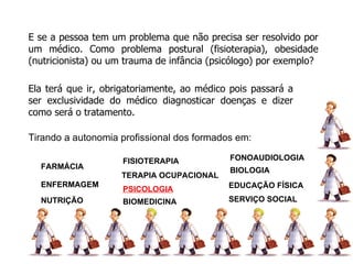 E se a pessoa tem um problema que não precisa ser resolvido por um médico. Como problema postural (fisioterapia), obesidade (nutricionista) ou um trauma de infância (psicólogo) por exemplo? Ela terá que ir, obrigatoriamente, ao médico pois passará a ser exclusividade do médico diagnosticar doenças e dizer como será o tratamento. FARMÁCIA ENFERMAGEM NUTRIÇÃO FISIOTERAPIA TERAPIA OCUPACIONAL PSICOLOGIA BIOMEDICINA BIOLOGIA FONOAUDIOLOGIA EDUCAÇÃO FÍSICA SERVIÇO SOCIAL Tirando a autonomia profissional dos formados em: ODONTOLOGIA 