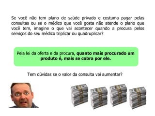 Se você não tem plano de saúde privado e costuma pagar pelas consultas ou se o médico que você gosta não atende o plano que você tem, imagine o que vai acontecer quando a procura pelos serviços do seu médico triplicar ou quadruplicar? Pela lei da oferta e da procura,  quanto mais procurado um produto é, mais se cobra por ele. Tem dúvidas se o valor da consulta vai aumentar? 