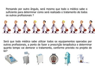 Pensando por outro ângulo, será mesmo que todo o médico sabe o suficiente para determinar como será realizado o tratamento de todos os outros profissionais ? Será que todo médico sabe utilizar todos os equipamentos operados por outros profissionais, a ponto de fazer a prescrição terapêutica e determinar quanto tempo vai demorar o tratamento, conforme previsto no projeto de lei? 