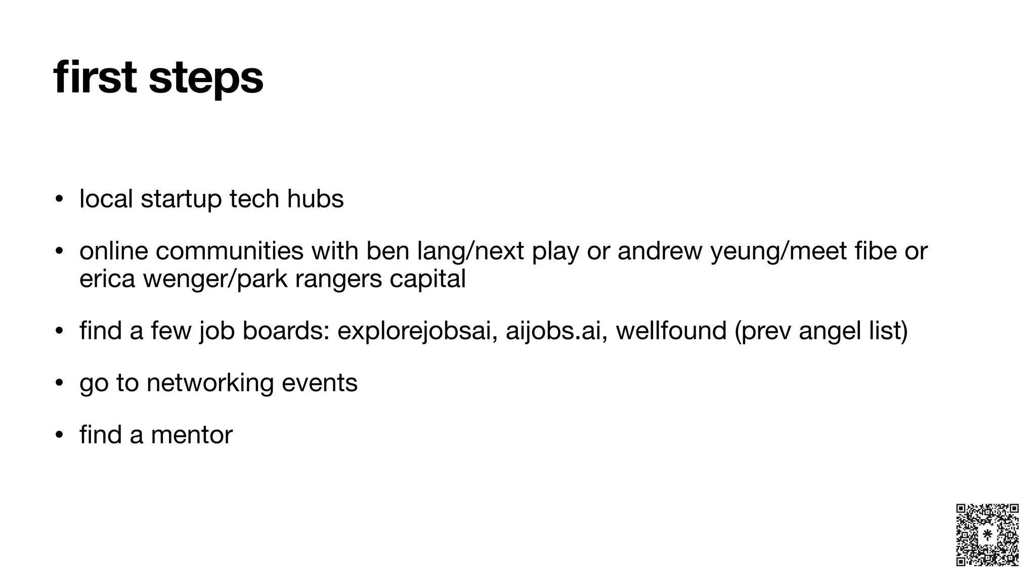 fi
rst steps
• local startup tech hubs
• online communities with ben lang/next play or andrew yeung/meet
fi
be or
erica wenger/park rangers capital
•
fi
nd a few job boards: explorejobsai, aijobs.ai, wellfound (prev angel list)
• go to networking events
•
fi
nd a mentor
 