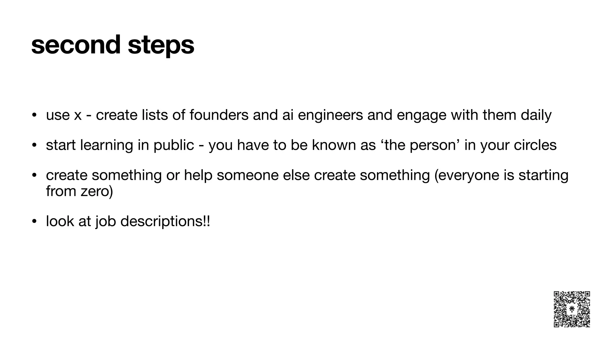 second steps
• use x - create lists of founders and ai engineers and engage with them daily
• start learning in public - you have to be known as ‘the person’ in your circles
• create something or help someone else create something (everyone is starting
from zero)
• look at job descriptions!!
 