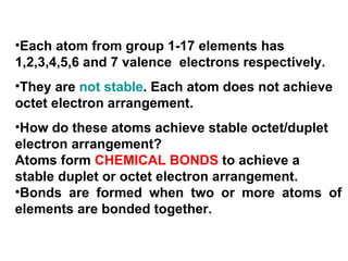 Each atom from group 1-17 elements has 1,2,3,4,5,6 and 7 valence  electrons respectively. They are  not stable . Each atom does not achieve octet electron arrangement. How do these atoms achieve stable octet/duplet electron arrangement? Atoms form  CHEMICAL BONDS  to achieve a stable duplet or octet electron arrangement. Bonds are formed when two or more atoms of elements are bonded together.  