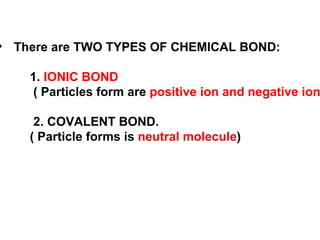 There are TWO TYPES OF CHEMICAL BOND: 1.  IONIC BOND ( Particles form are  positive ion and negative ion ) 2. COVALENT BOND. ( Particle forms is  neutral molecule ) 