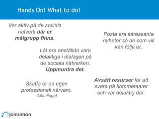 Hands On! What to do! Avsätt resurser  för att svara på kommentarer och var delaktig där. Skaffa er en egen professionell närvaro.  (Läs: Page) Posta era intressanta nyheter så de som vill kan följa er. Låt era anställda vara delaktiga i dialogen på de sociala nätverken.  Uppmuntra det. Var aktiv på de sociala nätverk  där er målgrupp finns. 