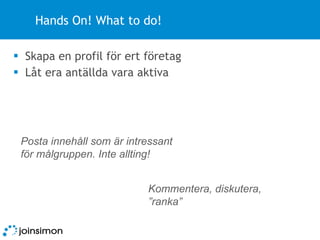 Hands On! What to do! Skapa en profil för ert företag Låt era antällda vara aktiva Kommentera, diskutera, ”ranka” Posta innehåll som är intressant för målgruppen. Inte allting! 