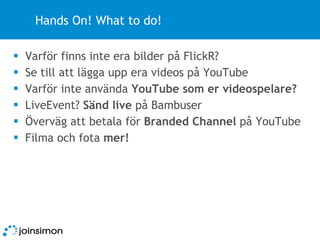 Hands On! What to do! Varför finns inte era bilder på FlickR? Se till att lägga upp era videos på YouTube Varför inte använda  YouTube som er videospelare? LiveEvent?  Sänd live  på Bambuser Överväg att betala för  Branded Channel  på YouTube Filma och fota  mer! 