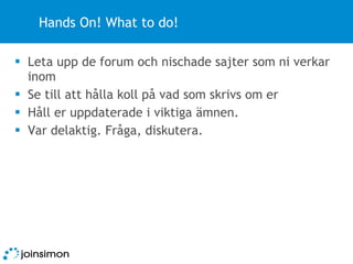 Hands On! What to do! Leta upp de forum och nischade sajter som ni verkar inom Se till att hålla koll på vad som skrivs om er Håll er uppdaterade i viktiga ämnen. Var delaktig. Fråga, diskutera. 