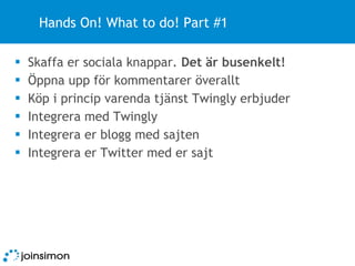 Hands On! What to do! Part #1 Skaffa er sociala knappar.  Det är busenkelt! Öppna upp för kommentarer överallt Köp i princip varenda tjänst Twingly erbjuder Integrera med Twingly Integrera er blogg med sajten Integrera er Twitter med er sajt 