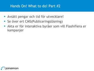 Hands On! What to do! Part #2 Avsätt pengar och tid för utvecklare! Se över ert CMS(Publiceringslösning) Akta er för interaktiva byråer som vill Flashifiera er kampanjer 