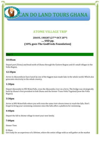  
	
  
	
  
	
  
ATOME	
  VILLAGE	
  TRIP	
  
	
  
2DAYS,	
  1NIGHT	
  (27TH	
  OCT	
  28TH)	
  
….	
  USD	
  pp.	
  	
  	
  
(10%	
  goes	
  The	
  GodFreds	
  Foundation)	
  
	
  
Day	
  1	
  	
  	
  	
  	
  	
  	
  	
  	
  	
  	
  	
  	
  	
  	
  	
  	
  	
  	
  	
  	
  	
  	
  	
  	
  	
  	
  	
  	
  	
  	
  	
  	
  	
  	
  	
  	
  	
  	
  	
  	
  	
  	
  	
  	
  	
  	
  	
  	
  	
  	
  	
  	
  	
  	
  	
  	
  	
  	
  	
  	
  	
  	
  	
  	
  	
  	
  	
  	
  	
  	
  	
  	
  	
  	
  	
  	
  	
  	
  	
  	
  	
  	
  	
  	
  	
  	
  	
  	
  	
  	
  	
  	
  	
  	
  	
  	
  	
  	
  	
  	
  	
  	
  	
  	
  	
  	
  	
  	
  	
  	
  	
  	
  	
  	
  	
  	
  	
  	
  	
  	
  	
  	
  	
  	
  	
  	
  	
  	
  	
  	
  	
  	
  	
  	
  .	
  
	
  
10:00am	
  
	
  
Depart	
  port	
  (Tema)	
  and	
  head	
  north	
  of	
  Ghana	
  through	
  the	
  Eastern	
  Region	
  and	
  it’s	
  small	
  villages	
  to	
  the	
  
Volta	
  Region.	
  
	
  
12:30pm	
  
	
  
Arrive	
  in	
  Akosombo,to	
  have	
  lunch	
  by	
  one	
  of	
  the	
  biggest	
  man-­‐made	
  lake	
  in	
  the	
  whole	
  world.	
  Which	
  also	
  
generates	
  electricity	
  to	
  the	
  whole	
  country.	
  
	
  
1:30pm	
  
	
  
Depart	
  Akosombo	
  to	
  Wli	
  WaterFalls,	
  cross	
  the	
  Akosombo	
  river	
  on	
  a	
  ferry.	
  The	
  bridge	
  was	
  strategically	
  
built	
  by	
  Ghana’s	
  first	
  president	
  to	
  link	
  Ghana	
  and	
  the	
  former	
  Trans	
  Volta	
  Togoland	
  (now	
  the	
  Volta	
  
Region)	
  
	
  
3:30pm	
  
	
  
Arrive	
  at	
  Wli	
  WaterFalls	
  where	
  you	
  will	
  cross	
  the	
  same	
  river	
  eleven	
  times	
  to	
  reach	
  the	
  falls.	
  Don’t	
  
forget	
  to	
  bring	
  your	
  swimming	
  costumes	
  since	
  the	
  falls	
  offers	
  a	
  platform	
  for	
  swimming.	
  
	
  
4:40pm	
  
	
  
Depart	
  the	
  fall	
  to	
  Atome	
  village	
  to	
  meet	
  your	
  new	
  family.	
  
	
  
7:00pm	
  
	
  
Dinner	
  Time	
  
	
  
8:30pm	
  
Get	
  ready	
  for	
  an	
  experience	
  of	
  a	
  lifetime,	
  where	
  the	
  entire	
  village	
  with	
  us	
  will	
  gather	
  at	
  the	
  market	
  
	
  	
  	
  	
  	
  CAN	
  DO	
  LAND	
  TOURS	
  GHANA	
  
 