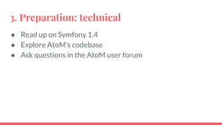 3. Preparation: technical
● Read up on Symfony 1.4
● Explore AtoM’s codebase
● Ask questions in the AtoM user forum
 