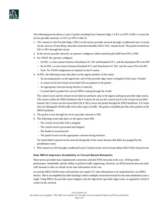 The following process shows a Layer 2 packet traveling from Customer Edge 1 (CE1) on VPN A (Site 1) across the
    service-provider network, to CE 2 on VPN A (Site 2).
    1. CE1 connects to the Provider Edge 1 (PE1) on the service-provider network through a traditional Layer 2 virtual
        circuit, such as a Frame Relay, data link connection identiﬁer (DLCI 101), virtual circuit. The packet travels from
        CE1 to PE1 through that circuit.
    2. In the service provider network, an operator conﬁgures a label switched path (LSP) from PE1 to PE2
    3. For AToM, the operator conﬁgures
         – (At PE1, a cross-connect between Attachment VC 101 and Emulated VC1, and the destination PE to be PE2
         – (b) At PE2, a cross-connect between Emulated VC1 and Attachment VC 201, and the source PE to be PE1
         – Note: No AToM conﬁguration is required on the P routers.
    4. At PE1, the following events take place on the ingress interface of the router:
         – An incoming packet on the ingress line card of the provider-edge router is stripped of the Layer 2 header.
         – A control word and virtual-circuit label [10] are pushed on the packet.
         – An appropriate network-facing interface is selected.
         – A tunnel label is pushed (for normal MPLS routing through the cloud).

        The control word and the virtual-circuit label are pertinent only to the ingress and egress provider-edge routers.
        The routers within the MPLS backbone (the P routers) do not use the control word or the virtual-circuit label.
        Instead, the P routers use the tunnel label [50 & 90] to move the packet through the MPLS backbone. A P router
        does not distinguish AToM trafﬁc from other types of trafﬁc. The packet is handled just like other packets in the
        MPLS backbone.
    5. The packet is sent through the service-provider network to PE2.
    6. The following events take place on the egress router PE2:
         – The virtual-circuit label [10] is stripped.
         – The control word is processed and stripped.
         – The header is reconstructed.
         – The packet is sent out the appropriate customer-facing interface.

        No tunnel label is present in the network-facing side of the router because that label was popped by the
        penultimate router.
    7. PE2 connects to CE2 through a traditional Layer 2 virtual circuit, such as Frame Relay (DLCI 102) virtual circuit.


    How MPLS Improves Scalability in Circuit-Based Networks

    Most service providers have implemented connection-oriented ATM networks in the core. ATM provides
    performance, bandwidth, and the ability to perform trafﬁc engineering. However, an ATM network does not scale
    well, because it relies on virtual circuit state information in the core.

    In contrast MPLS AToM scales well and does not require VC state information to be maintained by core MPLS
    devices. This is accomplished by label stacking to direct multiple connections bound for the same destination onto a
    single. Using MPLS, the provider must conﬁgure only the edge device (provider edge) router, as opposed to all the P
    routers in the network.



                                                  Cisco Systems, Inc.
All contents are Copyright © 1992–2002 Cisco Systems, Inc. All rights reserved. Important Notices and Privacy Statement.
                                                      Page 3 of 7
 