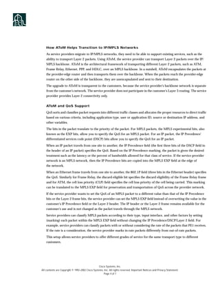 How AToM Helps Transition to IP/MPLS Networks

    As service providers migrate to IP/MPLS networks, they need to be able to support existing services, such as the
    ability to transport Layer 2 packets. Using AToM, the service provider can transport Layer 2 packets over the IP/
    MPLS backbone. AToM is the architectural framework of transporting different Layer 2 packets, such as ATM,
    Frame Relay, Ethernet, PPP, and HDLC, over an MPLS backbone. In a nutshell, AToM encapsulates the packets at
    the provider-edge router and then transports them over the backbone. When the packets reach the provider-edge
    router on the other side of the backbone, they are unencapsulated and sent to their destination.

    The upgrade to AToM is transparent to the customers, because the service provider’s backbone network is separate
    from the customer’s network. The service provider does not participate in the customer’s Layer 3 routing. The service
    provider provides Layer 2 connectivity only.


    AToM and QoS Support

    QoS sorts and classiﬁes packet requests into different trafﬁc classes and allocates the proper resources to direct trafﬁc
    based on various criteria, including application type, user or application ID, source or destination IP address, and
    other variables.

    The bits in the packet translate to the priority of the packet. For MPLS packets, the MPLS experimental bits, also
    known as the EXP bits, allow you to specify the QoS for an MPLS packet. For an IP packet, the IP Precedence/
    differentiated services code point (DSCP) bits allow you to specify the QoS for an IP packet.

    When an IP packet travels from one site to another, the IP Precedence ﬁeld (the ﬁrst three bits of the DSCP ﬁeld in
    the header of an IP packet) speciﬁes the QoS. Based on the IP Precedence marking, the packet is given the desired
    treatment such as the latency or the percent of bandwidth allowed for that class of service. If the service-provider
    network is an MPLS network, then the IP Precedence bits are copied into the MPLS EXP ﬁeld at the edge of
    the network.

    When an Ethernet frame travels from one site to another, the 802.1P ﬁeld (three bits in the Ethernet header) speciﬁes
    the QoS. Similarly for Frame Relay, the discard-eligible bit speciﬁes the discard eligibility of the Frame Relay frame
    and for ATM, the cell loss priority (CLP) ﬁeld speciﬁes the cell loss priority of the cell being carried. This marking
    can be translated to the MPLS EXP ﬁeld for preservation and transportation of QoS across the provider network.
    If the service provider wants to set the QoS of an MPLS packet to a different value than that of the IP Precedence
    bits or the Layer 2 frame bits, the service provider can set the MPLS EXP ﬁeld instead of overwriting the value in the
    customer’s IP Precedence ﬁeld or the Layer 2 header. The IP header or the Layer 2 frame remains available for the
    customer’s use and is not changed as the packet travels through the MPLS network.

    Service providers can classify MPLS packets according to their type, input interface, and other factors by setting
    (marking) each packet within the MPLS EXP ﬁeld without changing the IP Precedence/DSCP/Layer 2 ﬁeld. For
    example, service providers can classify packets with or without considering the rate of the packets that PE1 receives.
    If the rate is a consideration, the service provider marks in-rate packets differently from out-of-rate packets.

    This setup allows service providers to offer different grades of service for the same transport type to different
    customers.




                                                  Cisco Systems, Inc.
All contents are Copyright © 1992–2002 Cisco Systems, Inc. All rights reserved. Important Notices and Privacy Statement.
                                                      Page 4 of 7
 