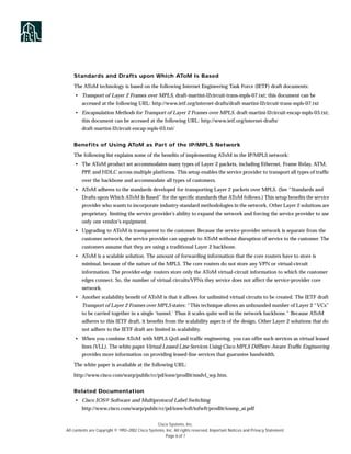 Standards and Drafts upon Which AToM Is Based

    The AToM technology is based on the following Internet Engineering Task Force (IETF) draft documents:
    • Transport of Layer 2 Frames over MPLS, draft-martini-l2circuit-trans-mpls-07.txt; this document can be
        accessed at the following URL: http://www.ietf.org/internet-drafts/draft-martini-l2circuit-trans-mpls-07.txt
    • Encapsulation Methods for Transport of Layer 2 Frames over MPLS, draft-martini-l2circuit-encap-mpls-03.txt;
        this document can be accessed at the following URL: http://www.ietf.org/internet-drafts/
        draft-martini-l2circuit-encap-mpls-03.txt/


    Benefits of Using AToM as Part of the IP/MPLS Network

    The following list explains some of the beneﬁts of implementing AToM in the IP/MPLS network:
    • The AToM product set accommodates many types of Layer 2 packets, including Ethernet, Frame Relay, ATM,
        PPP, and HDLC across multiple platforms. This setup enables the service provider to transport all types of trafﬁc
        over the backbone and accommodate all types of customers.
    • AToM adheres to the standards developed for transporting Layer 2 packets over MPLS. (See “Standards and
        Drafts upon Which AToM Is Based” for the speciﬁc standards that AToM follows.) This setup beneﬁts the service
        provider who wants to incorporate industry-standard methodologies in the network. Other Layer 2 solutions are
        proprietary, limiting the service provider’s ability to expand the network and forcing the service provider to use
        only one vendor’s equipment.
    • Upgrading to AToM is transparent to the customer. Because the service-provider network is separate from the
        customer network, the service provider can upgrade to AToM without disruption of service to the customer. The
        customers assume that they are using a traditional Layer 2 backbone.
    • AToM is a scalable solution. The amount of forwarding information that the core routers have to store is
        minimal, because of the nature of the MPLS. The core routers do not store any VPN or virtual-circuit
        information. The provider-edge routers store only the AToM virtual-circuit information to which the customer
        edges connect. So, the number of virtual circuits/VPNs they service does not affect the service-provider core
        network.
    • Another scalability beneﬁt of AToM is that it allows for unlimited virtual circuits to be created. The IETF draft
        Transport of Layer 2 Frames over MPLS states: “This technique allows an unbounded number of Layer 2 “VCs”
        to be carried together in a single ‘tunnel.’ Thus it scales quite well in the network backbone.” Because AToM
        adheres to this IETF draft, it beneﬁts from the scalability aspects of the design. Other Layer 2 solutions that do
        not adhere to the IETF draft are limited in scalability.
    • When you combine AToM with MPLS QoS and trafﬁc engineering, you can offer such services as virtual leased
        lines (VLL). The white paper Virtual Leased Line Services Using Cisco MPLS DiffServ-Aware Trafﬁc Engineering
        provides more information on providing leased-line services that guarantee bandwidth.

    The white paper is available at the following URL:

    http://www.cisco.com/warp/public/cc/pd/iosw/prodlit/msdvl_wp.htm.


    Related Documentation
    • Cisco IOS® Software and Multiprotocol Label Switching
        http://www.cisco.com/warp/public/cc/pd/iosw/ioft/iofwft/prodlit/iosmp_ai.pdf


                                                  Cisco Systems, Inc.
All contents are Copyright © 1992–2002 Cisco Systems, Inc. All rights reserved. Important Notices and Privacy Statement.
                                                      Page 6 of 7
 