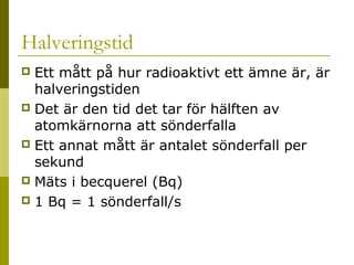 Halveringstid
Ett mått på hur radioaktivt ett ämne är, är
halveringstiden
 Det är den tid det tar för hälften av
atomkärnorna att sönderfalla
 Ett annat mått är antalet sönderfall per
sekund
 Mäts i becquerel (Bq)
 1 Bq = 1 sönderfall/s


2014-01-21

Malin Åhrby, Furulunds skola Lunden

13

 