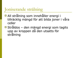 Joniserande strålning
All strålning som innehåller energi i
tillräcklig mängd för att bilda joner i våra
celler
 Stråldos – den mängd energi som tagits
upp av kroppen då den utsatts för
strålning


2014-01-21

Malin Åhrby, Furulunds skola Lunden

14

 