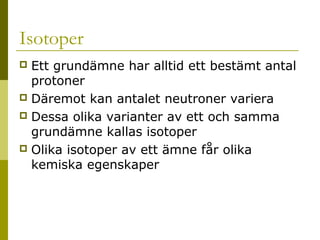 Isotoper
Ett grundämne har alltid ett bestämt antal
protoner
 Däremot kan antalet neutroner variera
 Dessa olika varianter av ett och samma
grundämne kallas isotoper
 Olika isotoper av ett ämne får olika
kemiska egenskaper


2014-01-21

Malin Åhrby, Furulunds skola Lunden

7

 