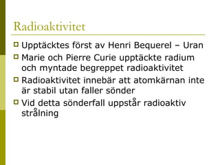 Radioaktivitet
Upptäcktes först av Henri Bequerel – Uran
 Marie och Pierre Curie upptäckte radium
och myntade begreppet radioaktivitet
 Radioaktivitet innebär att atomkärnan inte
är stabil utan faller sönder
 Vid detta sönderfall uppstår radioaktiv
strålning


2014-01-21

Malin Åhrby, Furulunds skola Lunden

8

 