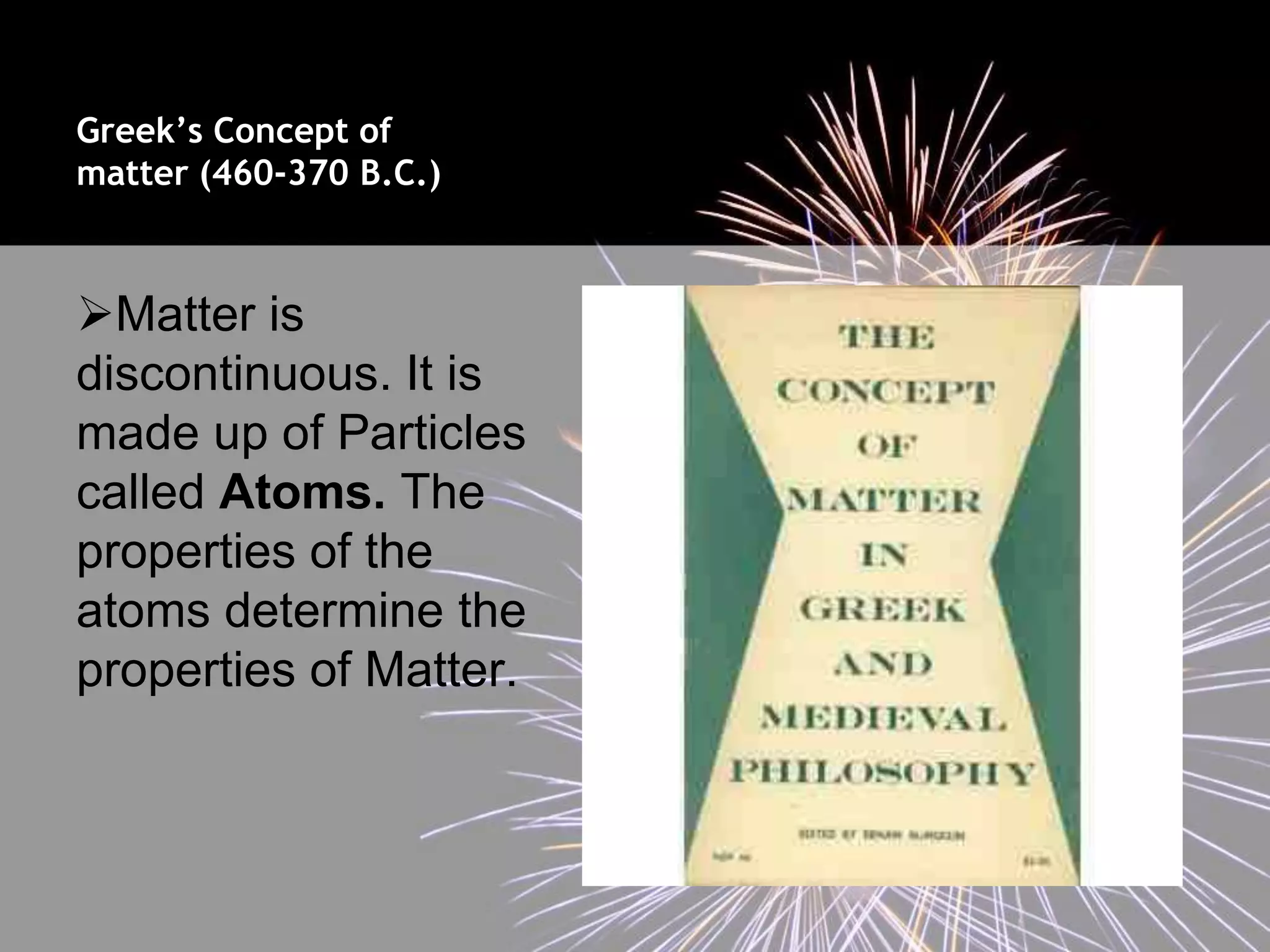 Greek’s Concept of
matter (460-370 B.C.)



Matter is
discontinuous. It is
made up of Particles
called Atoms. The
properties of the
atoms determine the
properties of Matter.
 