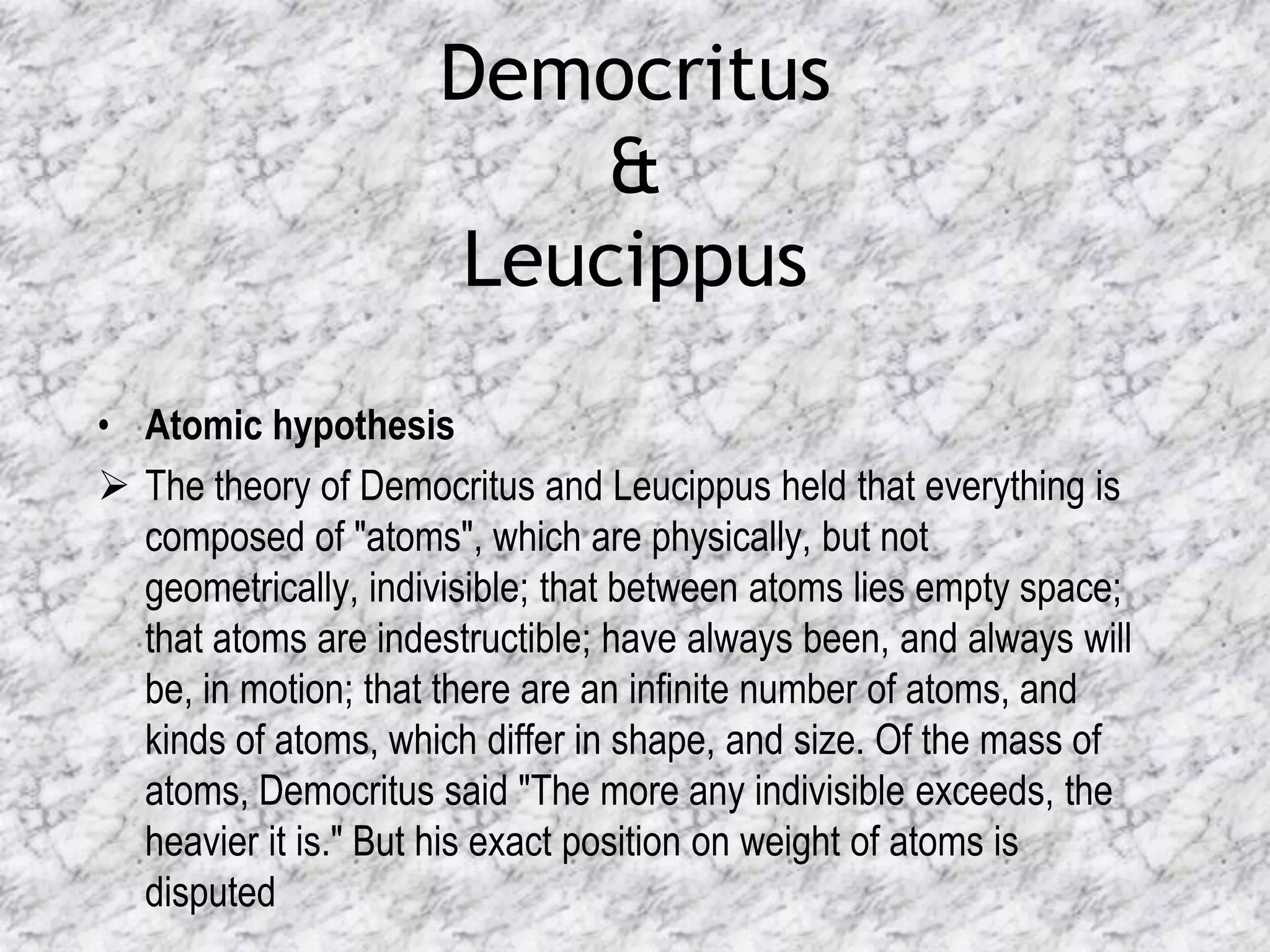 Democritus
                         &
                     Leucippus
• Atomic hypothesis
 The theory of Democritus and Leucippus held that everything is
  composed of "atoms", which are physically, but not
  geometrically, indivisible; that between atoms lies empty space;
  that atoms are indestructible; have always been, and always will
  be, in motion; that there are an infinite number of atoms, and
  kinds of atoms, which differ in shape, and size. Of the mass of
  atoms, Democritus said "The more any indivisible exceeds, the
  heavier it is." But his exact position on weight of atoms is
  disputed
 