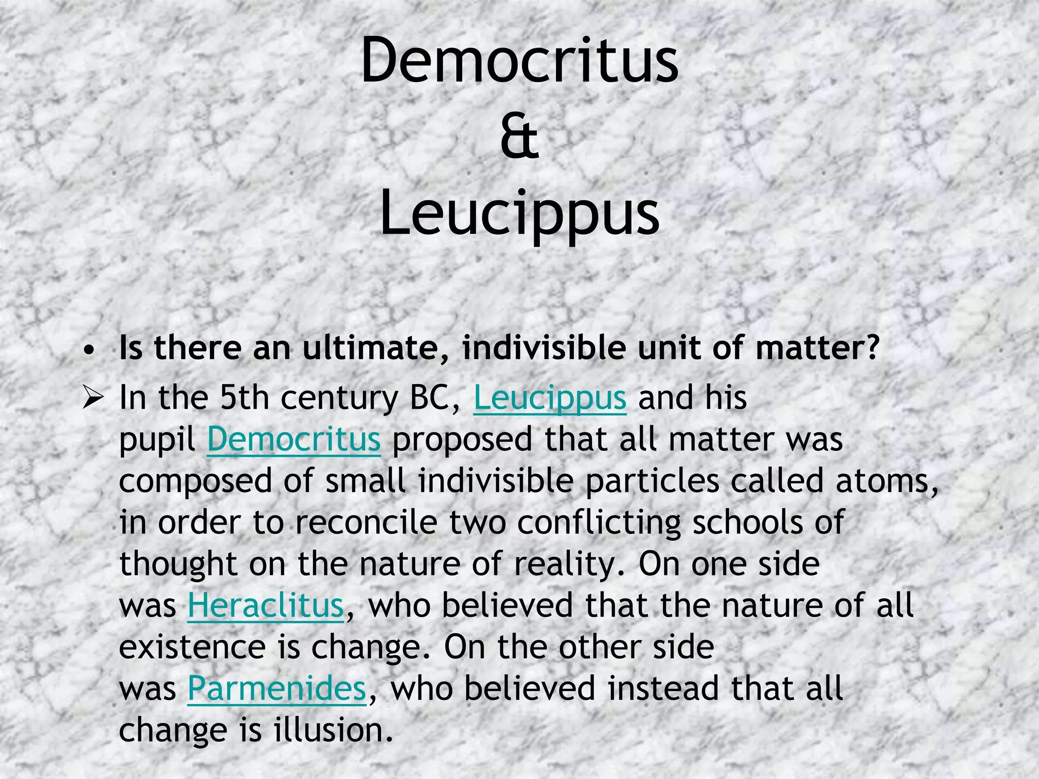 Democritus
                     &
                 Leucippus
• Is there an ultimate, indivisible unit of matter?
 In the 5th century BC, Leucippus and his
  pupil Democritus proposed that all matter was
  composed of small indivisible particles called atoms,
  in order to reconcile two conflicting schools of
  thought on the nature of reality. On one side
  was Heraclitus, who believed that the nature of all
  existence is change. On the other side
  was Parmenides, who believed instead that all
  change is illusion.
 