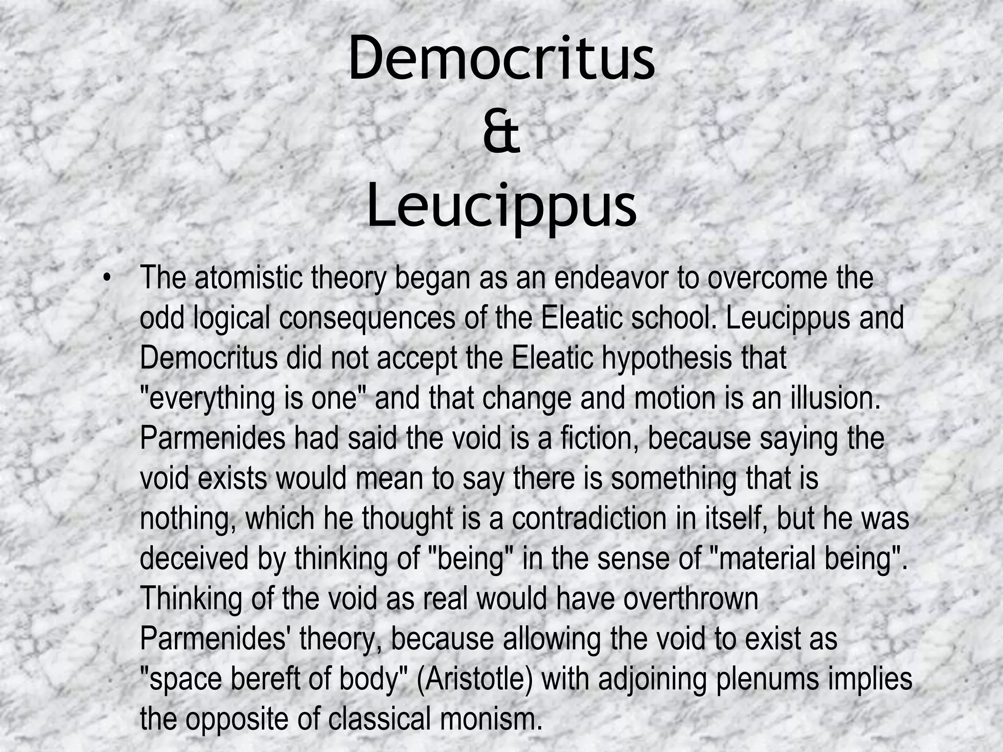 Democritus
                        &
                    Leucippus
• The atomistic theory began as an endeavor to overcome the
  odd logical consequences of the Eleatic school. Leucippus and
  Democritus did not accept the Eleatic hypothesis that
  "everything is one" and that change and motion is an illusion.
  Parmenides had said the void is a fiction, because saying the
  void exists would mean to say there is something that is
  nothing, which he thought is a contradiction in itself, but he was
  deceived by thinking of "being" in the sense of "material being".
  Thinking of the void as real would have overthrown
  Parmenides' theory, because allowing the void to exist as
  "space bereft of body" (Aristotle) with adjoining plenums implies
  the opposite of classical monism.
 