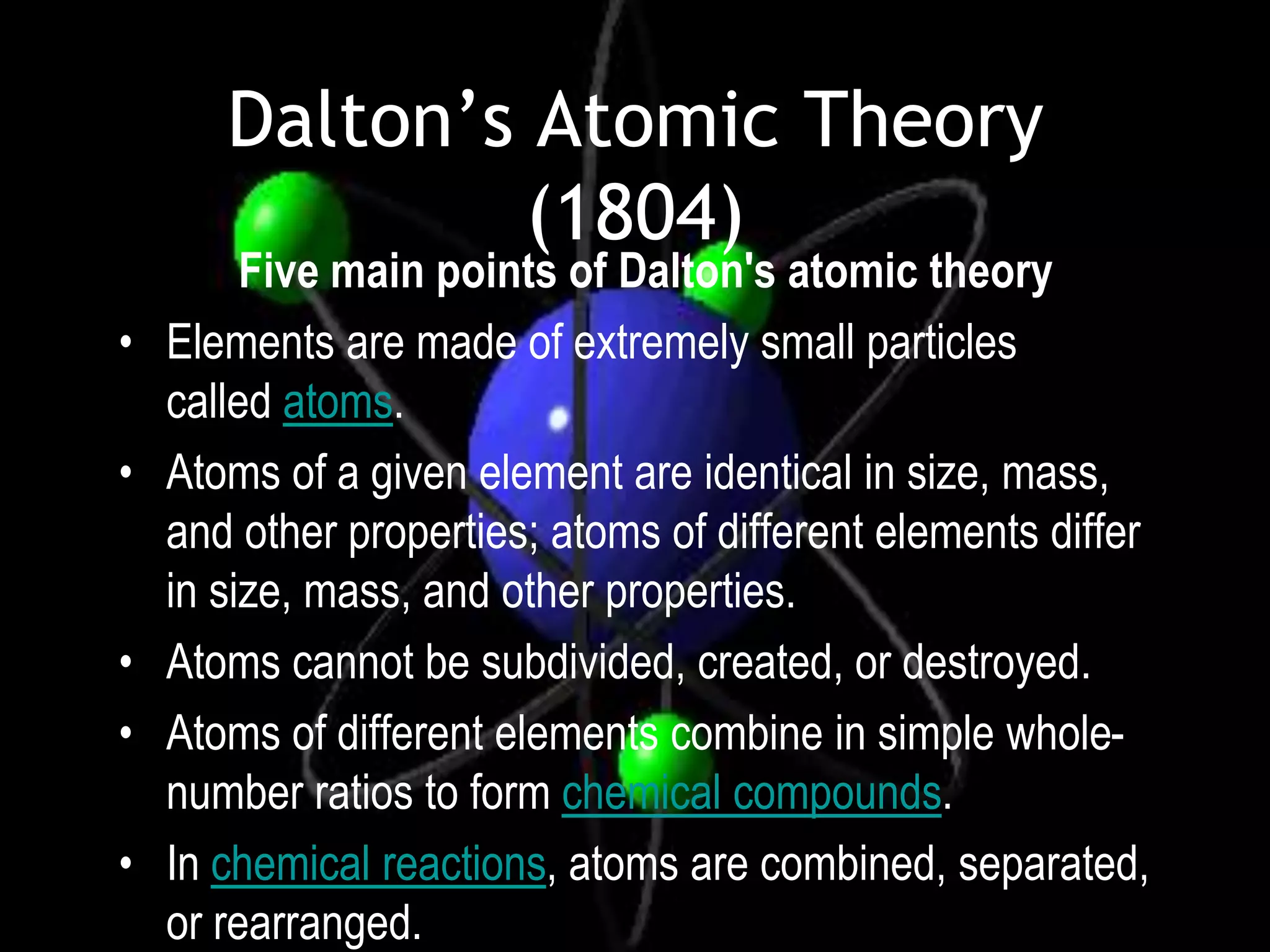 Dalton’s Atomic Theory
                (1804)
         Five main points of Dalton's atomic theory
•   Elements are made of extremely small particles
    called atoms.
•   Atoms of a given element are identical in size, mass,
    and other properties; atoms of different elements differ
    in size, mass, and other properties.
•   Atoms cannot be subdivided, created, or destroyed.
•   Atoms of different elements combine in simple whole-
    number ratios to form chemical compounds.
•   In chemical reactions, atoms are combined, separated,
    or rearranged.
 