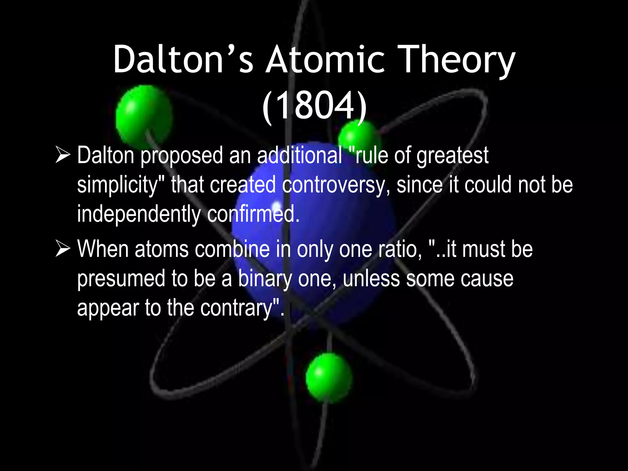 Dalton’s Atomic Theory
               (1804)
 Dalton proposed an additional "rule of greatest
  simplicity" that created controversy, since it could not be
  independently confirmed.
 When atoms combine in only one ratio, "..it must be
  presumed to be a binary one, unless some cause
  appear to the contrary".
 